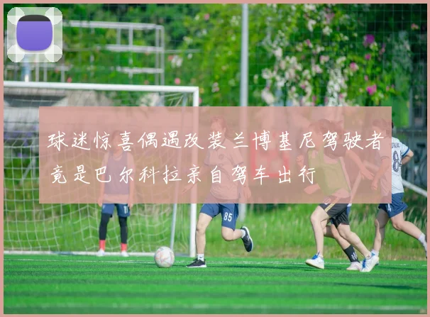 球迷惊喜偶遇改装兰博基尼驾驶者竟是巴尔科拉亲自驾车出行