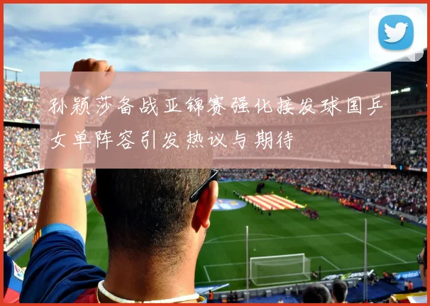 孙颖莎备战亚锦赛强化接发球国乒女单阵容引发热议与期待