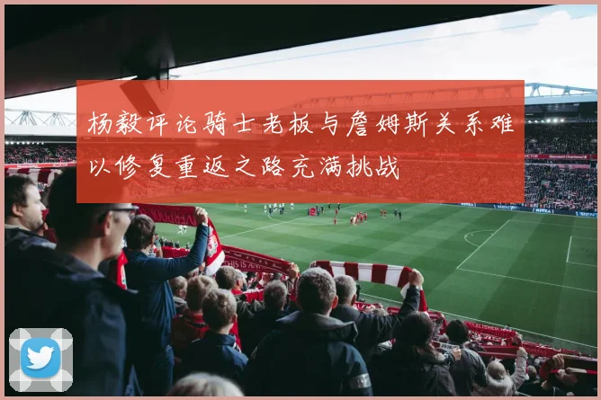 杨毅评论骑士老板与詹姆斯关系难以修复重返之路充满挑战