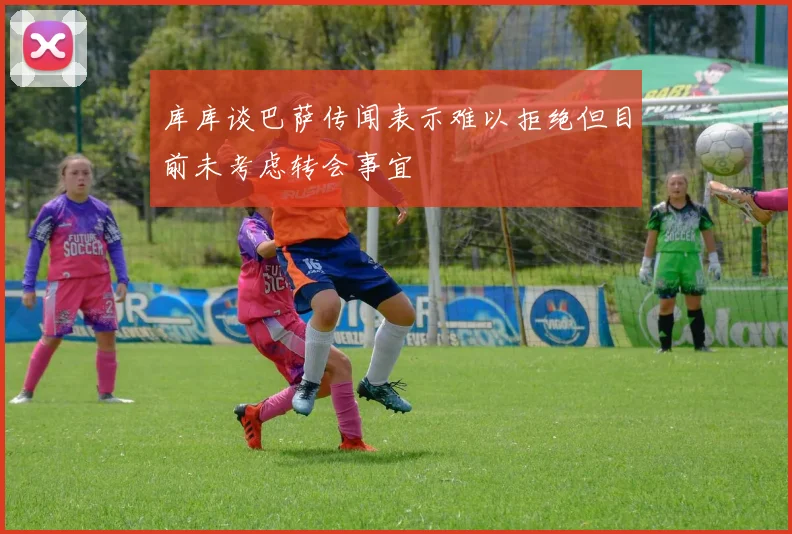 库库谈巴萨传闻表示难以拒绝但目前未考虑转会事宜