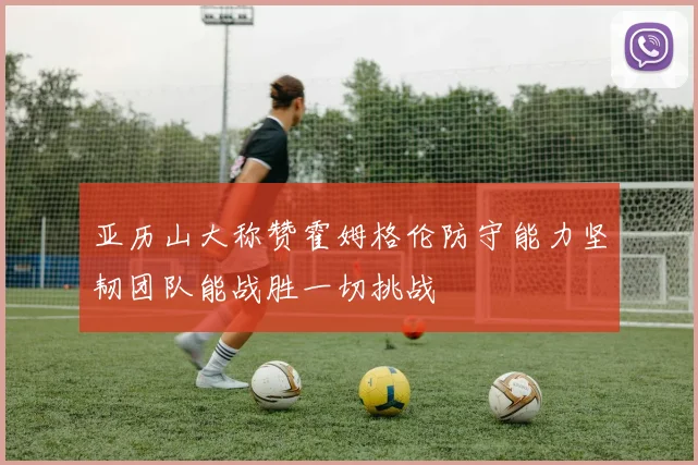亚历山大称赞霍姆格伦防守能力坚韧团队能战胜一切挑战