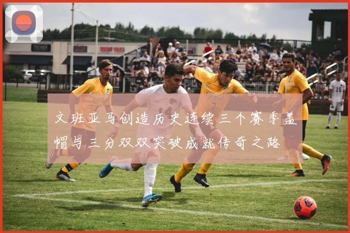 文班亚马创造历史连续三个赛季盖帽与三分双双突破成就传奇之路
