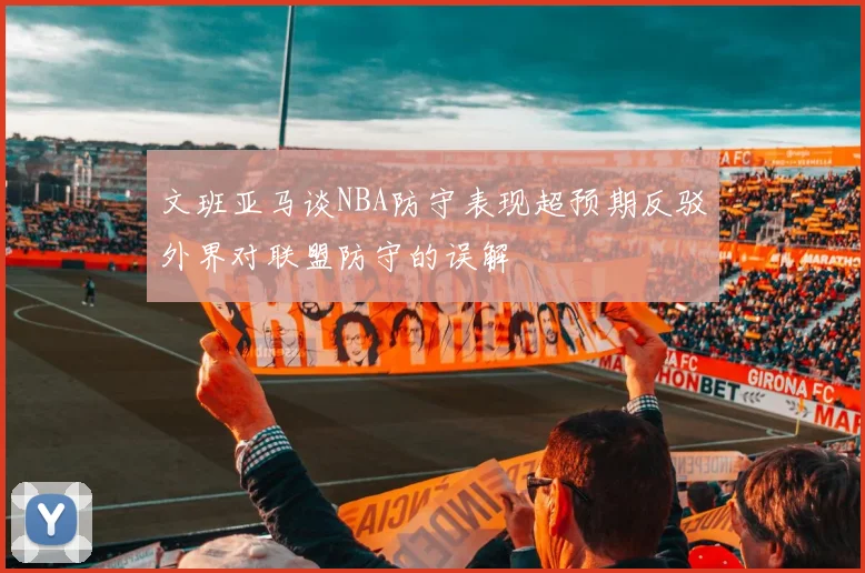 文班亚马谈NBA防守表现超预期反驳外界对联盟防守的误解