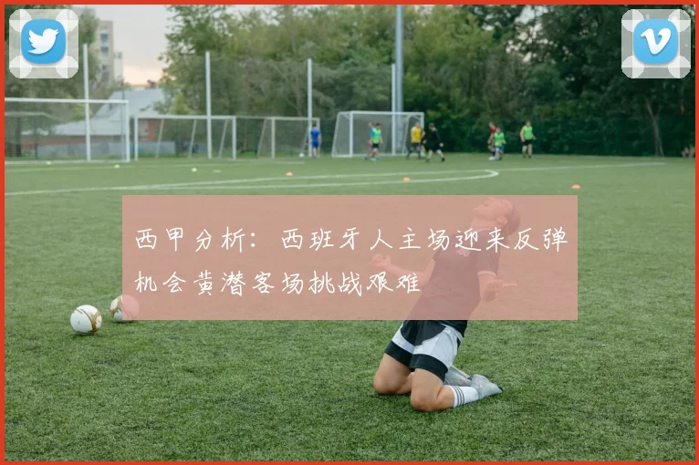 西甲分析：西班牙人主场迎来反弹机会黄潜客场挑战艰难