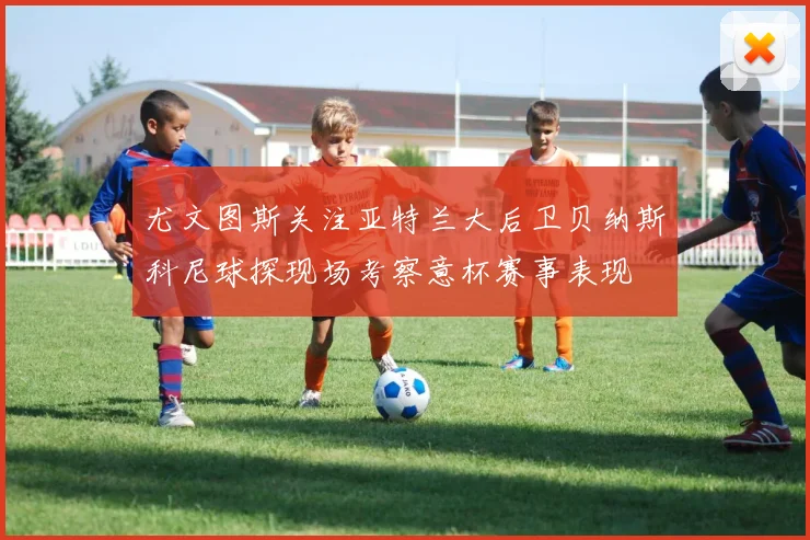 尤文图斯关注亚特兰大后卫贝纳斯科尼球探现场考察意杯赛事表现