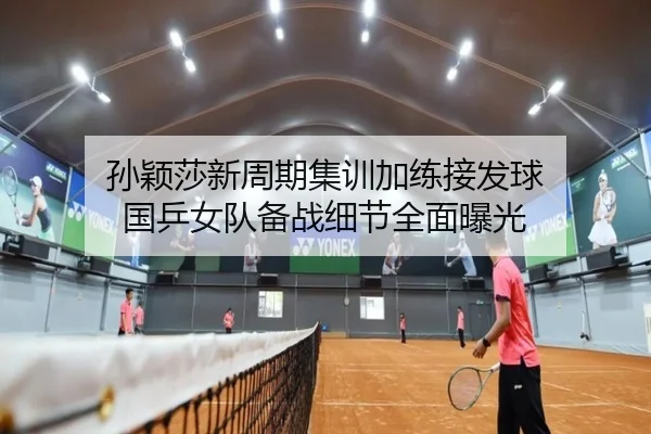 孙颖莎新周期集训加练接发球 国乒女队备战细节全面曝光